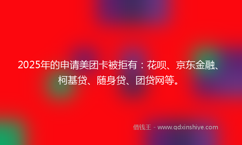 2025年的申请美团卡被拒有：花呗、京东金融、柯基贷、随身贷、团贷网等。