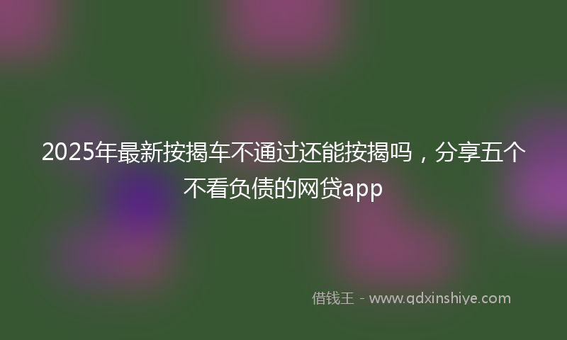 2025年最新按揭车不通过还能按揭吗，分享五个不看负债的网贷app