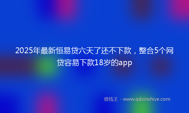 2025年最新恒易贷六天了还不下款，整合5个网贷容易下款18岁的app