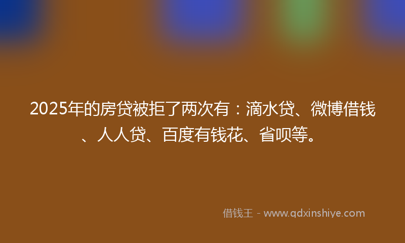 2025年的房贷被拒了两次有：滴水贷、微博借钱、人人贷、百度有钱花、省呗等。