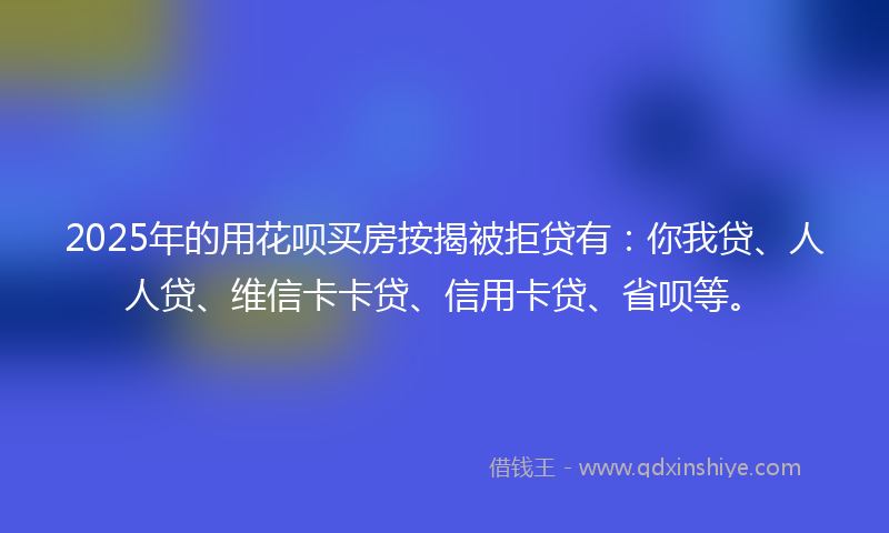 2025年的用花呗买房按揭被拒贷有：你我贷、人人贷、维信卡卡贷、信用卡贷、省呗等。