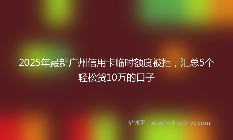 2025年最新广州信用卡临时额度被拒，汇总5个轻松贷10万的口子