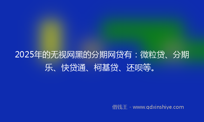 2025年的无视网黑的分期网贷有：微粒贷、分期乐、快贷通、柯基贷、还呗等。