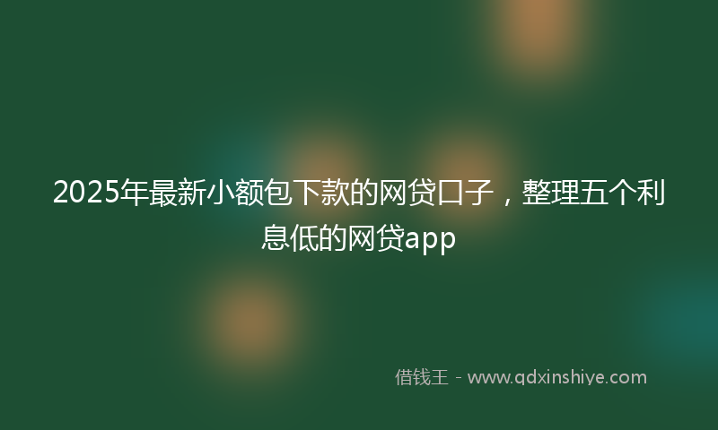 2025年最新小额包下款的网贷口子，整理五个利息低的网贷app