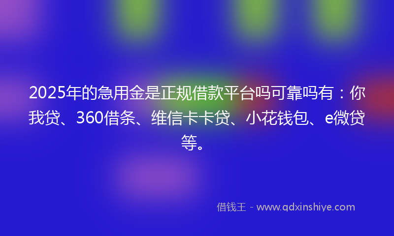 2025年的急用金是正规借款平台吗可靠吗有：你我贷、360借条、维信卡卡贷、小花钱包、e微贷等。
