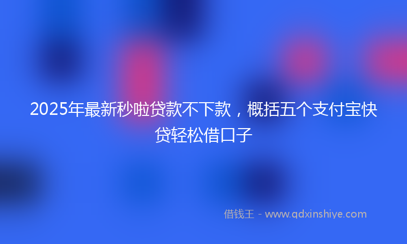 2025年最新秒啦贷款不下款，概括五个支付宝快贷轻松借口子