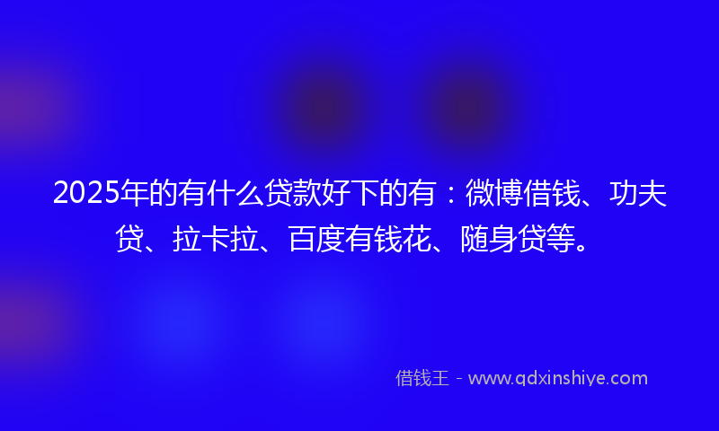 2025年的有什么贷款好下的有：微博借钱、功夫贷、拉卡拉、百度有钱花、随身贷等。