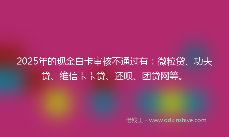 2025年的现金白卡审核不通过有：微粒贷、功夫贷、维信卡卡贷、还呗、团贷网等。