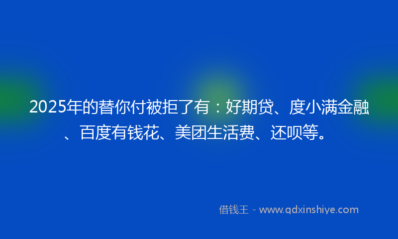 2025年的替你付被拒了有：好期贷、度小满金融、百度有钱花、美团生活费、还呗等。