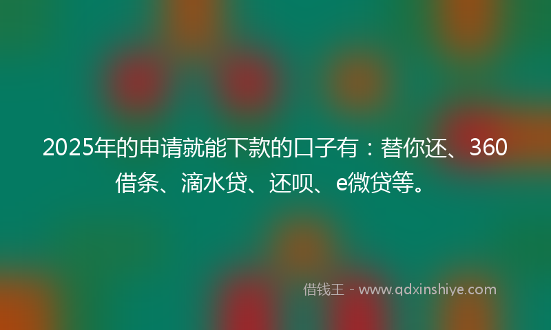 2025年的申请就能下款的口子有：替你还、360借条、滴水贷、还呗、e微贷等。