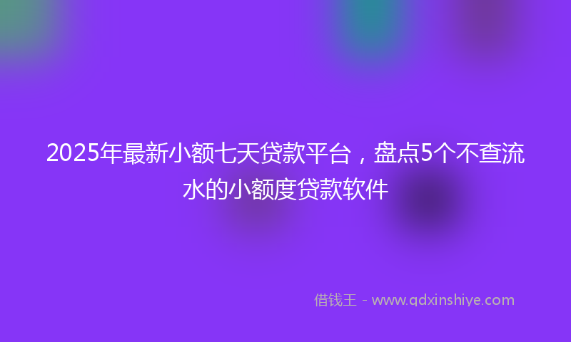 2025年最新小额七天贷款平台，盘点5个不查流水的小额度贷款软件