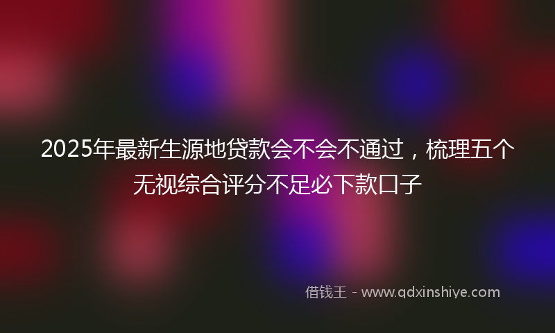 2025年最新生源地贷款会不会不通过，梳理五个无视综合评分不足必下款口子