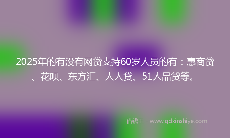 2025年的有没有网贷支持60岁人员的有：惠商贷、花呗、东方汇、人人贷、51人品贷等。