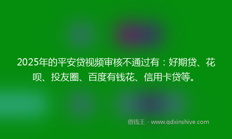 2025年的平安贷视频审核不通过有：好期贷、花呗、投友圈、百度有钱花、信用卡贷等。