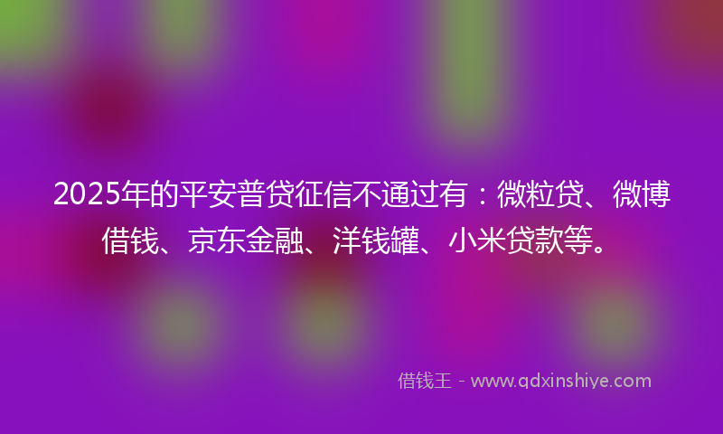 2025年的平安普贷征信不通过有：微粒贷、微博借钱、京东金融、洋钱罐、小米贷款等。