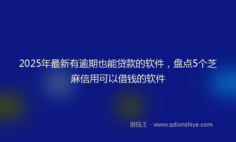 2025年最新有逾期也能贷款的软件，盘点5个芝麻信用可以借钱的软件