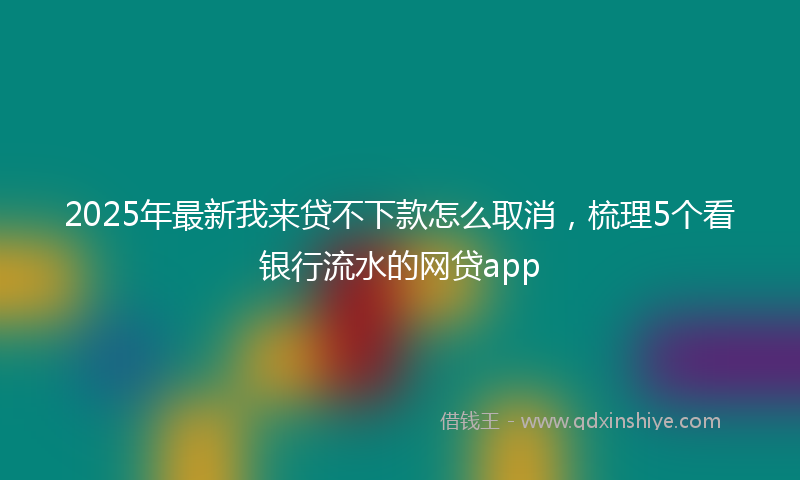 2025年最新我来贷不下款怎么取消，梳理5个看银行流水的网贷app