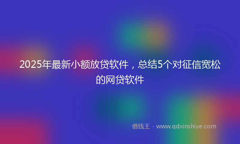 2025年最新小额放贷软件，总结5个对征信宽松的网贷软件