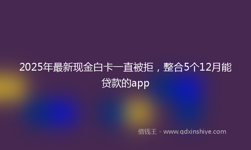 2025年最新现金白卡一直被拒，整合5个12月能贷款的app