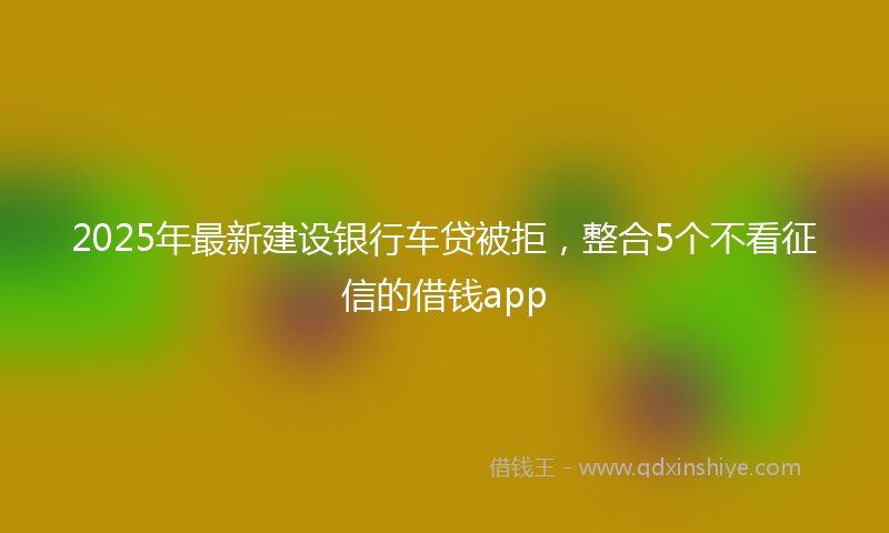 2025年最新建设银行车贷被拒，整合5个不看征信的借钱app