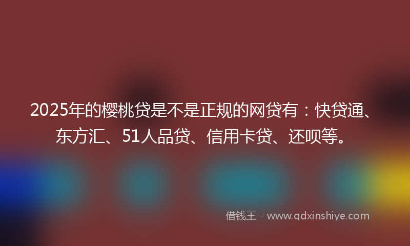 2025年的樱桃贷是不是正规的网贷有：快贷通、东方汇、51人品贷、信用卡贷、还呗等。