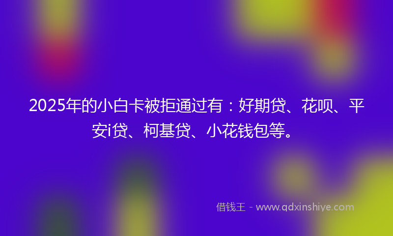 2025年的小白卡被拒通过有：好期贷、花呗、平安i贷、柯基贷、小花钱包等。