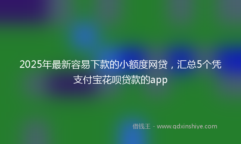 2025年最新容易下款的小额度网贷，汇总5个凭支付宝花呗贷款的app