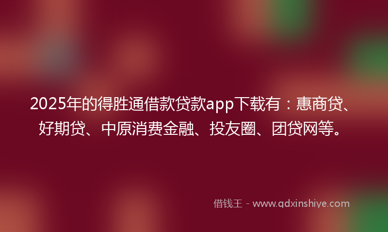 2025年的得胜通借款贷款app下载有：惠商贷、好期贷、中原消费金融、投友圈、团贷网等。
