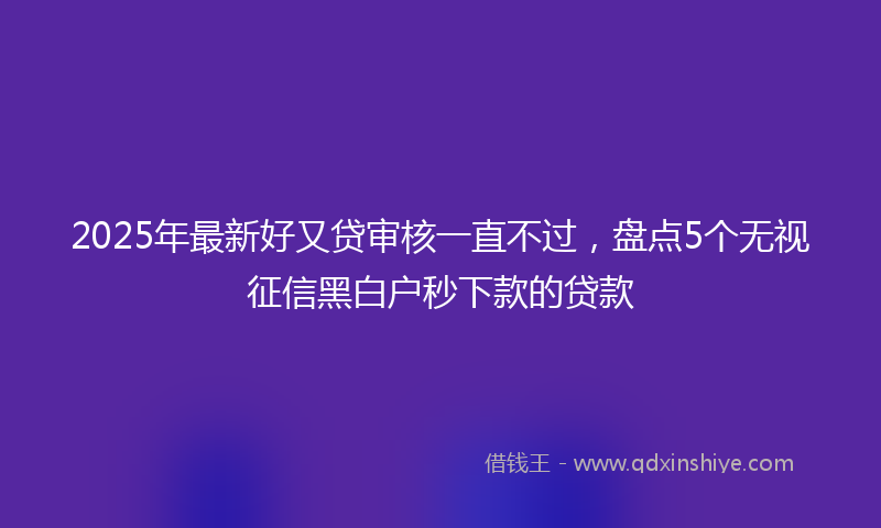 2025年最新好又贷审核一直不过，盘点5个无视征信黑白户秒下款的贷款