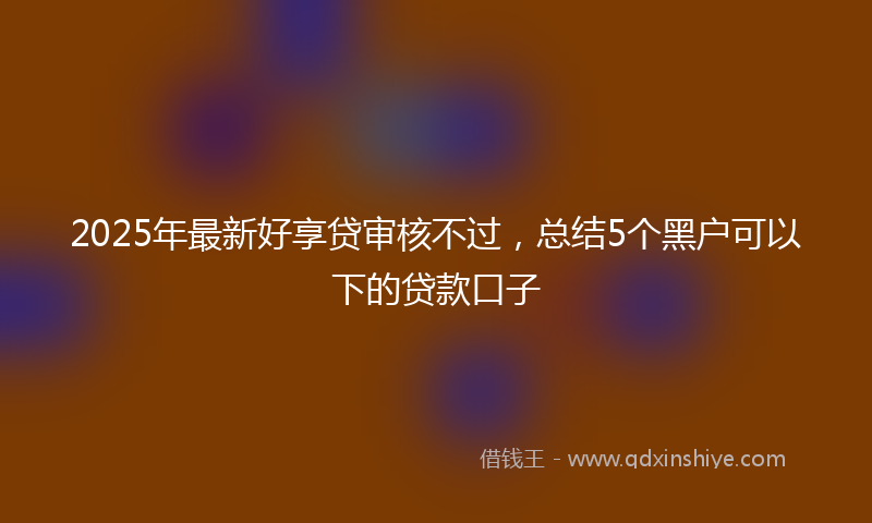 2025年最新好享贷审核不过，总结5个黑户可以下的贷款口子