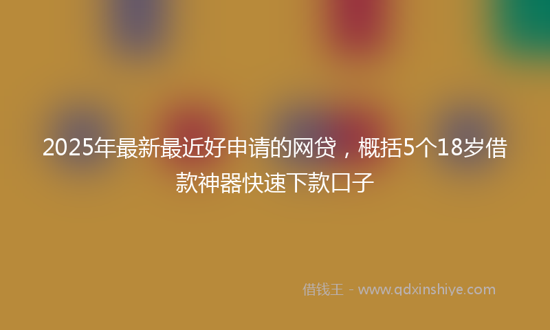 2025年最新最近好申请的网贷，概括5个18岁借款神器快速下款口子