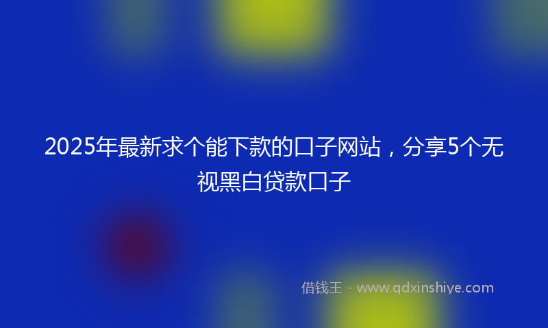 2025年最新求个能下款的口子网站，分享5个无视黑白贷款口子