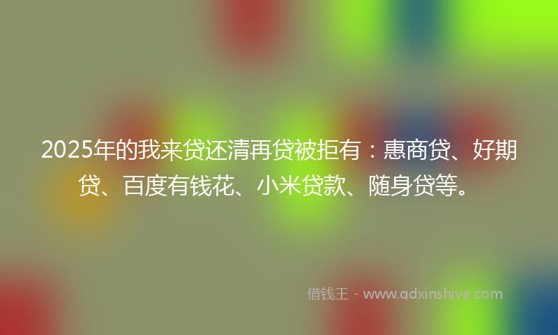 2025年的我来贷还清再贷被拒有：惠商贷、好期贷、百度有钱花、小米贷款、随身贷等。
