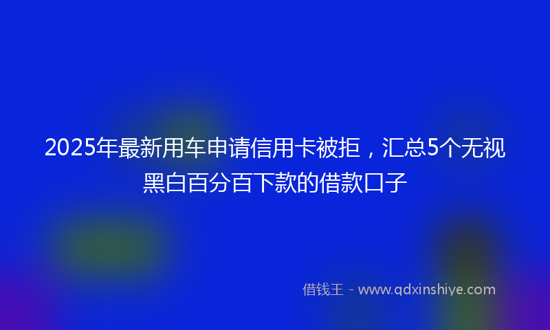 2025年最新用车申请信用卡被拒，汇总5个无视黑白百分百下款的借款口子