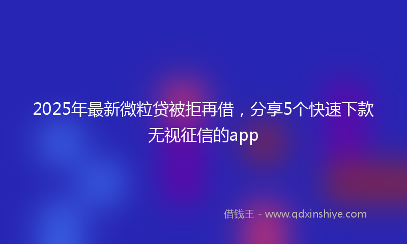 2025年最新微粒贷被拒再借，分享5个快速下款无视征信的app
