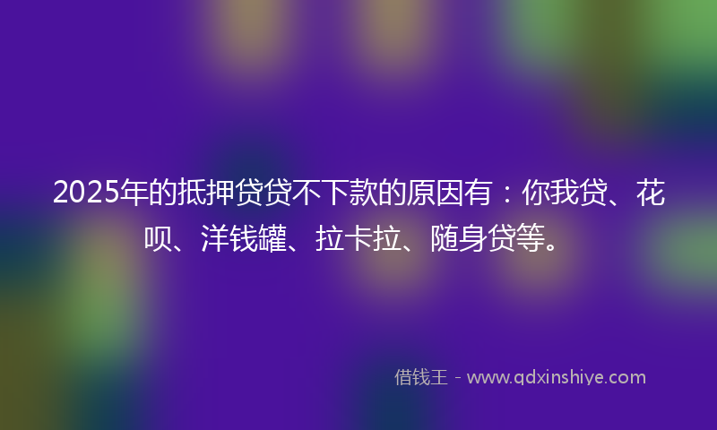 2025年的抵押贷贷不下款的原因有：你我贷、花呗、洋钱罐、拉卡拉、随身贷等。