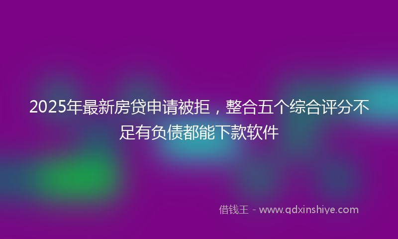 2025年最新房贷申请被拒，整合五个综合评分不足有负债都能下款软件