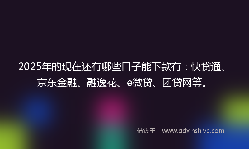 2025年的现在还有哪些口子能下款有：快贷通、京东金融、融逸花、e微贷、团贷网等。