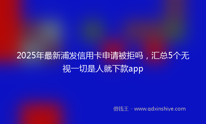 2025年最新浦发信用卡申请被拒吗，汇总5个无视一切是人就下款app