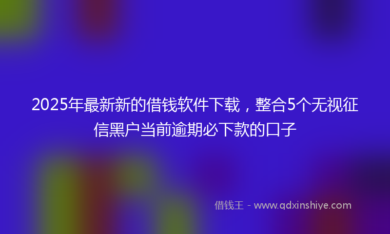 2025年最新新的借钱软件下载，整合5个无视征信黑户当前逾期必下款的口子