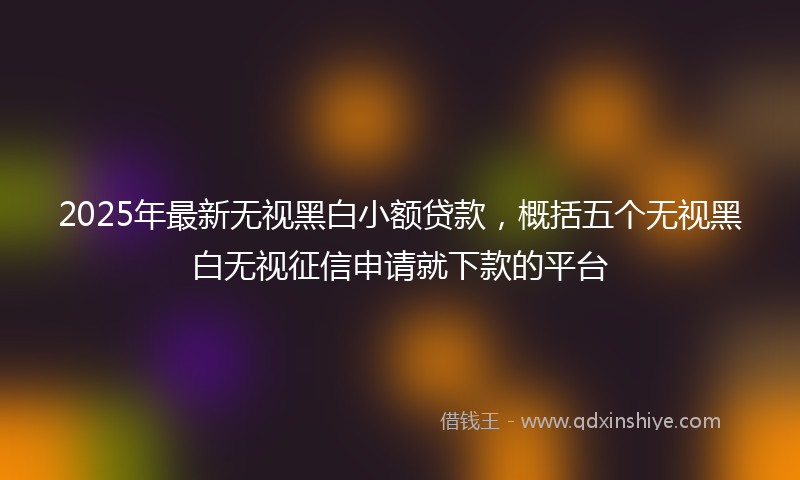 2025年最新无视黑白小额贷款，概括五个无视黑白无视征信申请就下款的平台