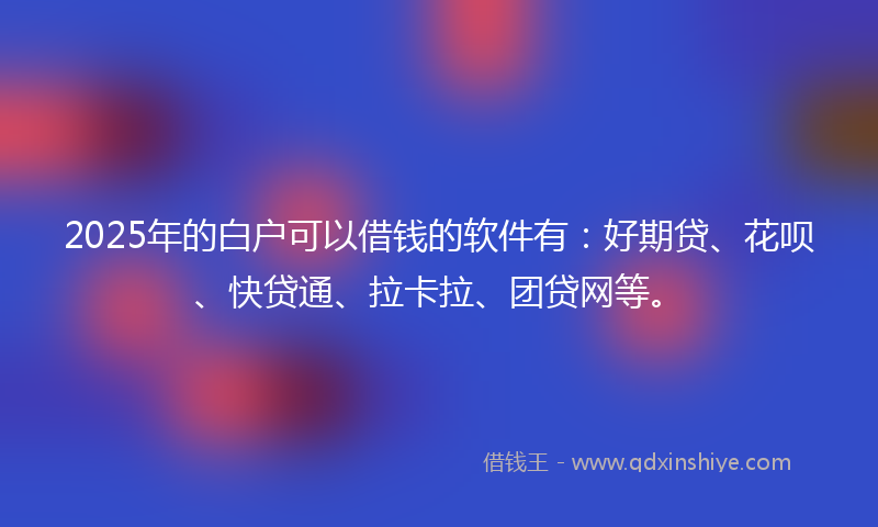 2025年的白户可以借钱的软件有：好期贷、花呗、快贷通、拉卡拉、团贷网等。