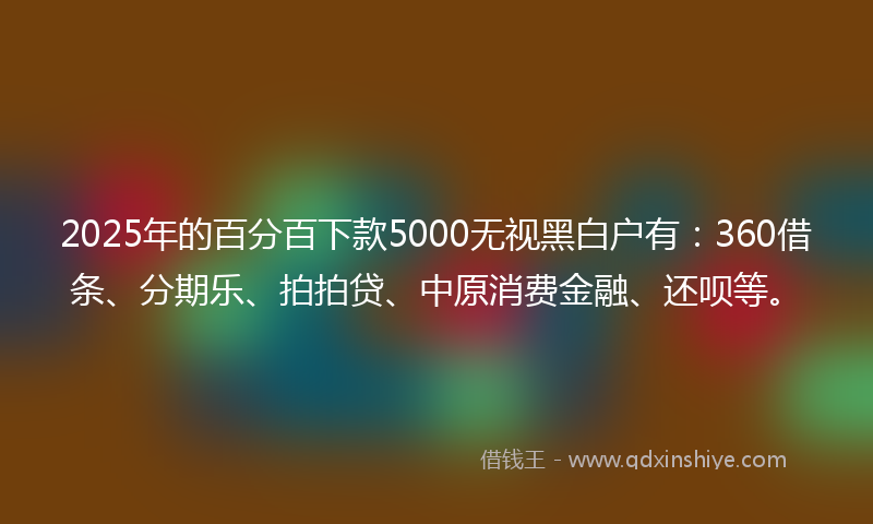 2025年的百分百下款5000无视黑白户有：360借条、分期乐、拍拍贷、中原消费金融、还呗等。