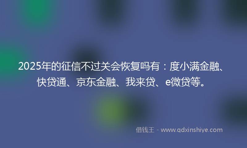 2025年的征信不过关会恢复吗有：度小满金融、快贷通、京东金融、我来贷、e微贷等。