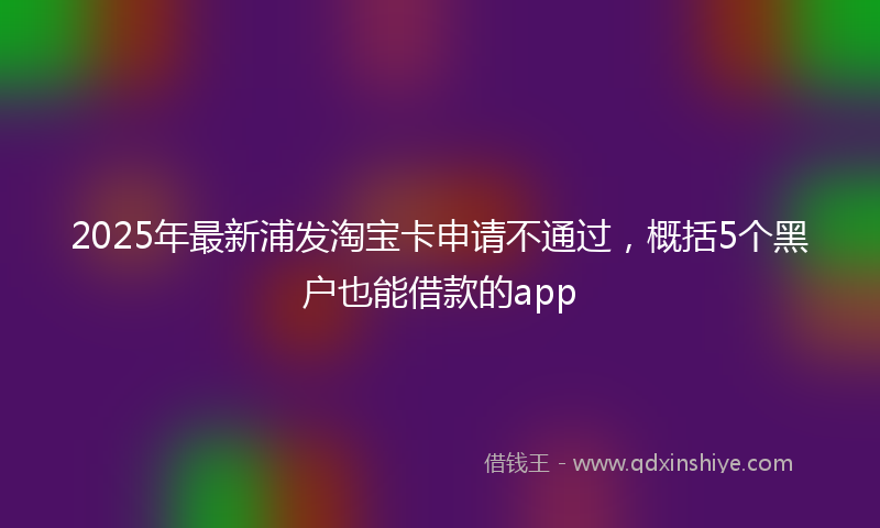 2025年最新浦发淘宝卡申请不通过，概括5个黑户也能借款的app