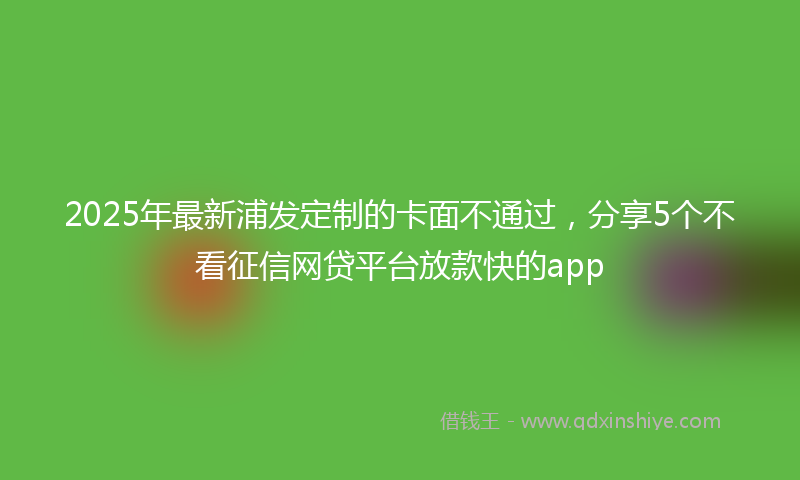 2025年最新浦发定制的卡面不通过，分享5个不看征信网贷平台放款快的app