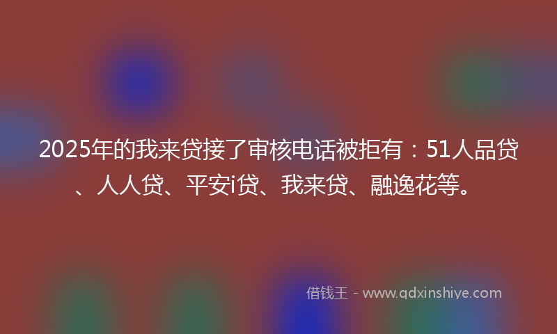 2025年的我来贷接了审核电话被拒有：51人品贷、人人贷、平安i贷、我来贷、融逸花等。