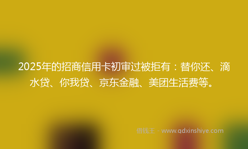 2025年的招商信用卡初审过被拒有：替你还、滴水贷、你我贷、京东金融、美团生活费等。