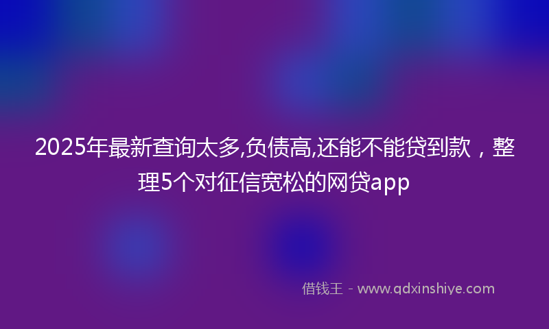 2025年最新查询太多,负债高,还能不能贷到款，整理5个对征信宽松的网贷app