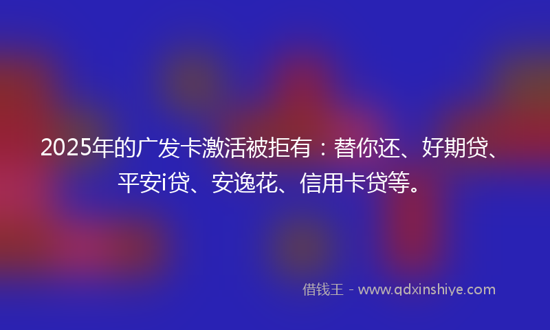 2025年的广发卡激活被拒有：替你还、好期贷、平安i贷、安逸花、信用卡贷等。